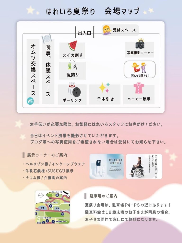 はれいろ夏祭り　会場マップ 出入口 受付スペース オムツ交換スペース 食事、休憩スペース WC スイカ割り 魚釣り ボーリング 千本引き 写真撮影コーナー 皆んなで踊ろう！ メーカー展示 お手伝いが必要な際は、お気軽にはれいろスタッフにお声がけください。 当日はイベント風景を撮影させていただきます。 ブログ等への写真使用をご希望されない場合は受付にてお知らせ下さい。 展示コーナーのご案内 ・ベルメゾン様／インクルーシブウェア ・牛乳石鹸様／SUSUGU 展示 ・ナコム様／介護食の案内 駐車場のご案内 夏祭り会場は、駐車場P4・P5の近くにあります！ 駐車料金は18歳未満のお子さまが同乗の場合、 お子さま同伴で窓口にて無料になります。