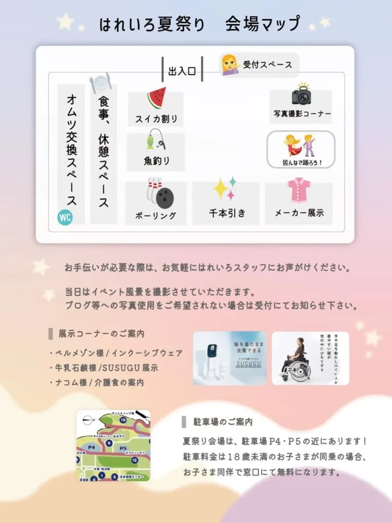 はれいろ夏祭り　会場マップ 出入口 受付スペース オムツ交換スペース 食事、休憩スペース WC スイカ割り 魚釣り ボーリング 千本引き 写真撮影コーナー 皆んなで踊ろう！ メーカー展示 お手伝いが必要な際は、お気軽にはれいろスタッフにお声がけください。 当日はイベント風景を撮影させていただきます。 ブログ等への写真使用をご希望されない場合は受付にてお知らせ下さい。 展示コーナーのご案内 ・ベルメゾン様／インクルーシブウェア ・牛乳石鹸様／SUSUGU 展示 ・ナコム様／介護食の案内 駐車場のご案内 夏祭り会場は、駐車場P4・P5の近くにあります！ 駐車料金は18歳未満のお子さまが同乗の場合、 お子さま同伴で窓口にて無料になります。