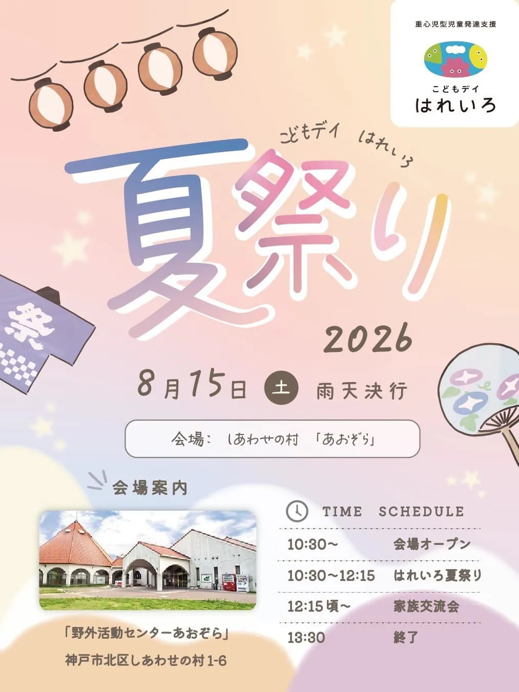 重心児型児童発達支援 こどもデイ はれいろ こどもデイ はれいろ 夏祭り 2026 8月15日（土）雨天決行 会場：しあわせの村「あおぞら」 会場案内 「野外活動センターあおぞら」 神戸市北区しあわせの村1-6 TIME SCHEDULE 10:30〜　会場オープン 10:30〜12:15　はれいろ夏祭り 12:15頃〜　家族交流会 13:30　終了